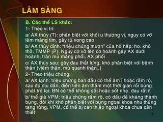 8
LAÂM SAØNG
„ B. Caùc theå LS khaùc:
„ 1- Theo vò trí:
„ a/ AX thuøy (T): phaân bieät vôùi khoái u thöôïng vò, nguy cô vôõ
leâm maøng tim, gaây töû vong cao
„ b/ AX thuøy ñænh: “trieäu chöùng möôïn” cuûa hoâ haáp: ho. khoù
thôû. TMMP (P). Nguy cô vôõ leân cô hoaønh gaây AX döôùi
hoaønh, traøn muû maøng phoåi, AX phoåi
„ c/ AX thuøy sau: gaây ñau thaét löng, khoù phaân bieät vôùi beänh
thaän (vieâm thaän, muû quanh thaän…)
„ 2- Theo trieäu chöùng:
„ a/ AX laïnh: trieäu chöùng ban ñaàu coù theå aâm æ hoaëc raàm roä,
sau ñoù dòu daàn, dieãn tieán aâm thaàm moät thôøi gian roài buøng
phaùt trôû laïi. BN coù theå khoâng soát hoaëc soát nheï, ñau raát ít
„ b/ theå giaû VPM: trieäu chöùng raàm roä, coù daáu ñeà khaùng thaønh
buïng, ñoâi khi khoù phaân bieät vôùi buïng ngoaïi khoa nhö thuûng
taïng roãng, VPM, coù theå bò can thieäp ngoaïi khoa chöa caàn
thieát
 