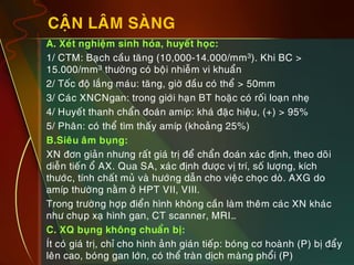 9
CAÄN LAÂM SAØNG
„ A. Xeùt nghieäm sinh hoùa, huyeát hoïc:
„ 1/ CTM: Baïch caàu taêng (10,000-14.000/mm3). Khi BC >
15.000/mm3 thöôøng coù boäi nhieãm vi khuaån
„ 2/ Toác ñoä laéng maùu: taêng, giôø ñaàu coù theå > 50mm
„ 3/ Caùc XNCNgan: trong giôùi haïn BT hoaëc coù roái loaïn nheï
„ 4/ Huyeát thanh chaån ñoaùn amíp: khaù ñaëc hieäu, (+) > 95%
„ 5/ Phaân: coù theå tìm thaáy amíp (khoaûng 25%)
„ B.Sieâu aâm buïng:
„ XN ñôn giaûn nhöng raát giaù trò ñeå chaån ñoaùn xaùc ñònh, theo doõi
dieãn tieán oå AX. Qua SA, xaùc ñònh ñöôïc vò trí, soá löôïng, kích
thöôùc, tính chaát muû vaø höôùng daãn cho vieäc choïc doø. AXG do
amíp thöôøng naèm ôû HPT VII, VIII.
„ Trong tröôøng hôïp ñieån hình khoâng caàn laøm theâm caùc XN khaùc
nhö chuïp xaï hình gan, CT scanner, MRI…
„ C. XQ buïng khoâng chuaån bò:
„ Ít coù giaù trò, chæ cho hình aûnh giaùn tieáp: boùng cô hoaønh (P) bò ñaåy
leân cao, boùng gan lôùn, coù theå traøn dòch maøng phoåi (P)
 