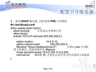 配置引导服务器 1 ，配置 DHCP 服务器 , 同时设置 PXE 引导模块 #vi /etc/dhcpd.conf  ddns-update-style interim; allow booting;           // 此处定义网络引导 allow bootp; subnet 10.0.0.0 netmask 255.255.255.0 {     option routers                  10.0.0.10;     option subnet-mask              255.255.255.0;     filename “/linux-install/pxelinux.0”;               // 指定 pxe 引导配置文件路径 , 其绝对路径在 /tftpboot     range dynamic-bootp 10.0.0.128 10.0.0.254;     next-server      10.0.0.10;  // 指定启动引导文件存放的主机地址 } 