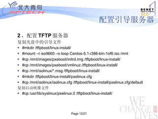 配置引导服务器 2 ，配置 TFTP 服务器 复制光盘中的引导文件 #mkdir /tftpboot/linux-install/ #mount –t iso9660 –o loop Centos-5.1-i386-bin-1of6.iso /mnt  #cp /mnt/images/pxeboot/initrd.img /tftpboot/linux-install/ #cp /mnt/images/pxeboot/vmlinuz /tftpboot/linux-install/ #cp /mnt/isolinux/*.msg /tftpboot/linux-install/ #mkdir /tftpboot/linux-install/pxelinux.cfg   #cp /mnt/isolinux/isolinux.cfg /tftpboot/linux-install/pxelinux.cfg/default 复制启动映像文件 #cp /usr/lib/syslinux/pxelinux.0 /tftpboot/linux-install/ 