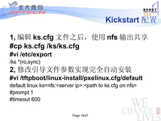 Kickstart 配置 1, 编辑 ks.cfg 文件之后，使用 nfs 输出共享 #cp ks.cfg /ks/ks.cfg #vi /etc/export /ks *(ro,sync)‏ 2, 修改引导文件参数实现完全自动安装 #vi /tftpboot/linux-install/pxelinux.cfg/default default linux ks=nfs:<server ip>:<path to ks.cfg on nfs> #prompt 1 #timeout 600  