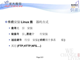 引言 传统安装 Linux 服务器的方 式 使用光盘引导安装 使用软盘引导 , 其它介质进行安装 通过硬盘进行引导安装 ( 一般用于多系统环境 )‏ 其它 (FTP,HTTP,NFS.....)‏ 