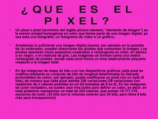¿QUE ES EL PIXEL? Un píxel o pixel (acrónimo del inglés  picture element , "elemento de imagen") es la menor unidad homogénea en color que forma parte de una imagen digital, ya sea esta una fotografía, un fotograma de vídeo o un gráfico. Ampliando lo suficiente una imagen digital (zoom), por ejemplo en la pantalla de un ordenador, pueden observarse los píxeles que componen la imagen. Los píxeles aparecen como pequeños cuadrados o rectángulos en color, en blanco o en negro, o en matices de gris. Las imágenes se forman como una matriz rectangular de píxeles, donde cada píxel forma un área relativamente pequeña respecto a la imagen total. En las imágenes de mapa de bits o en los dispositivos gráficos cada píxel se codifica mediante un conjunto de bits de longitud determinada (la llamada profundidad de color), por ejemplo, puede codificarse un píxel con un byte (8 bits), de manera que cada píxel admite 256 variaciones (28 variaciones con repetición de 2 valores posibles en un bit tomados de 8 en 8). En las imágenes de color verdadero, se suelen usar tres bytes para definir un color, es decir, en total podemos representar un total de 224 colores, que suman 16.777.216 opciones de color. (32 bits son lo mismos colores que 24 bits, pero tiene 8 bits más para transparencia) 