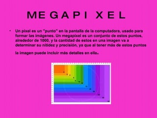 MEGAPIXEL Un pixel es un "punto" en la pantalla de la computadora, usado para formar las imágenes. Un megapíxel es un conjunto de estos puntos, alrededor de 1000, y la cantidad de estos en una imagen va a determinar su nitidez y precisión, ya que al tener más de estos puntos la imagen puede incluir más detalles en ella . 