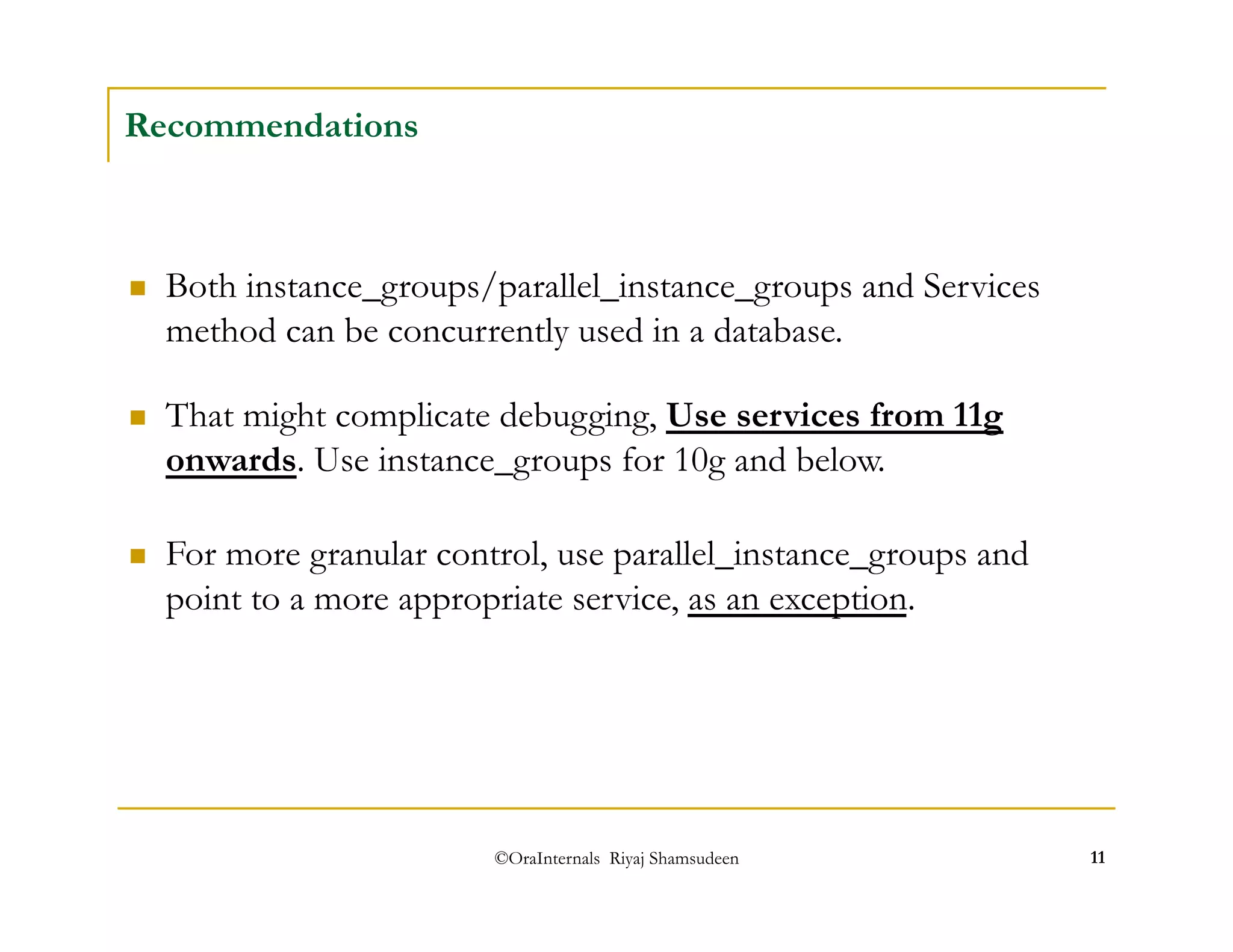 ©OraInternals Riyaj Shamsudeen 11 
Recommendations 
 Both instance_groups/parallel_instance_groups and Services 
method can be concurrently used in a database. 
 That might complicate debugging, Use services from 11g 
onwards. Use instance_groups for 10g and below. 
 For more granular control, use parallel_instance_groups and 
point to a more appropriate service, as an exception. 
 