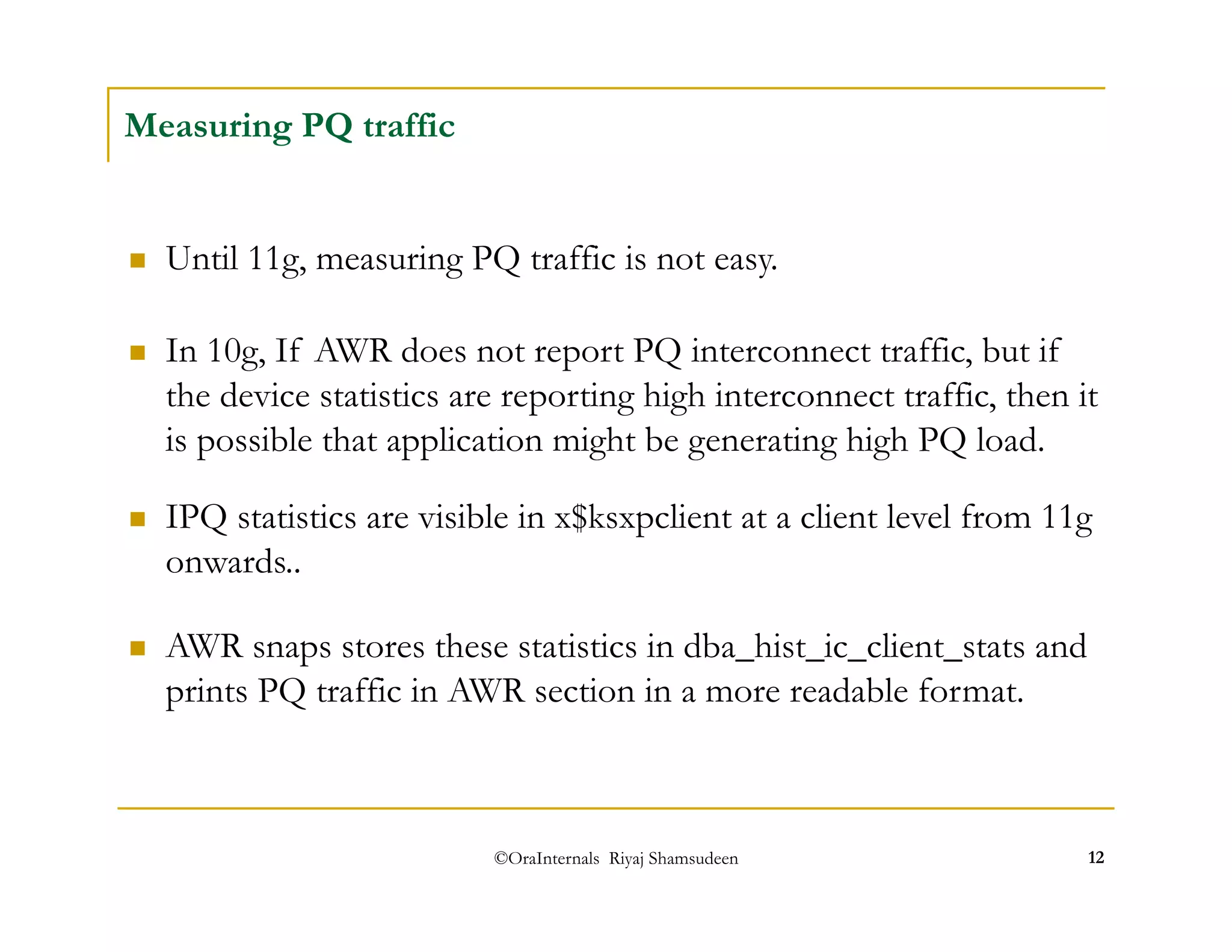  Until 11g, measuring PQ traffic is not easy. 
 In 10g, If AWR does not report PQ interconnect traffic, but if 
the device statistics are reporting high interconnect traffic, then it 
is possible that application might be generating high PQ load. 
©OraInternals Riyaj Shamsudeen 12 
Measuring PQ traffic 
 IPQ statistics are visible in x$ksxpclient at a client level from 11g 
onwards.. 
 AWR snaps stores these statistics in dba_hist_ic_client_stats and 
prints PQ traffic in AWR section in a more readable format. 
 