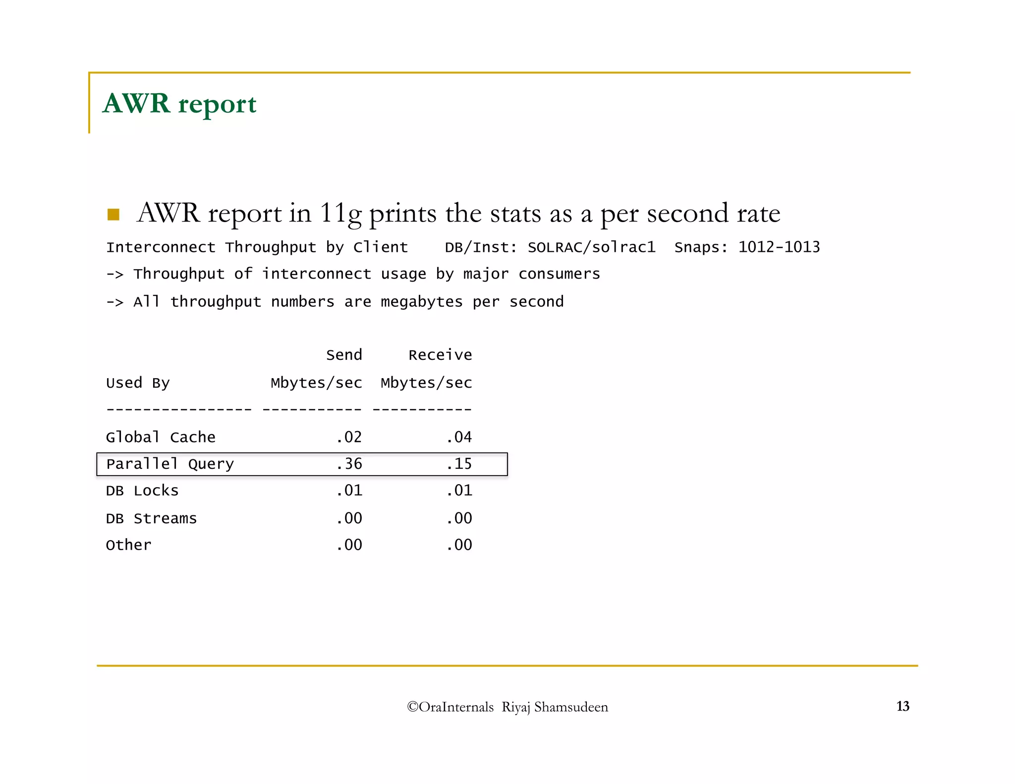 ©OraInternals Riyaj Shamsudeen 13 
AWR report 
 AWR report in 11g prints the stats as a per second rate 
Interconnect Throughput by Client DB/Inst: SOLRAC/solrac1 Snaps: 1012-1013 
-> Throughput of interconnect usage by major consumers 
-> All throughput numbers are megabytes per second 
Send Receive 
Used By Mbytes/sec Mbytes/sec 
---------------- ----------- ----------- 
Global Cache .02 .04 
Parallel Query .36 .15 
DB Locks .01 .01 
DB Streams .00 .00 
Other .00 .00 
 