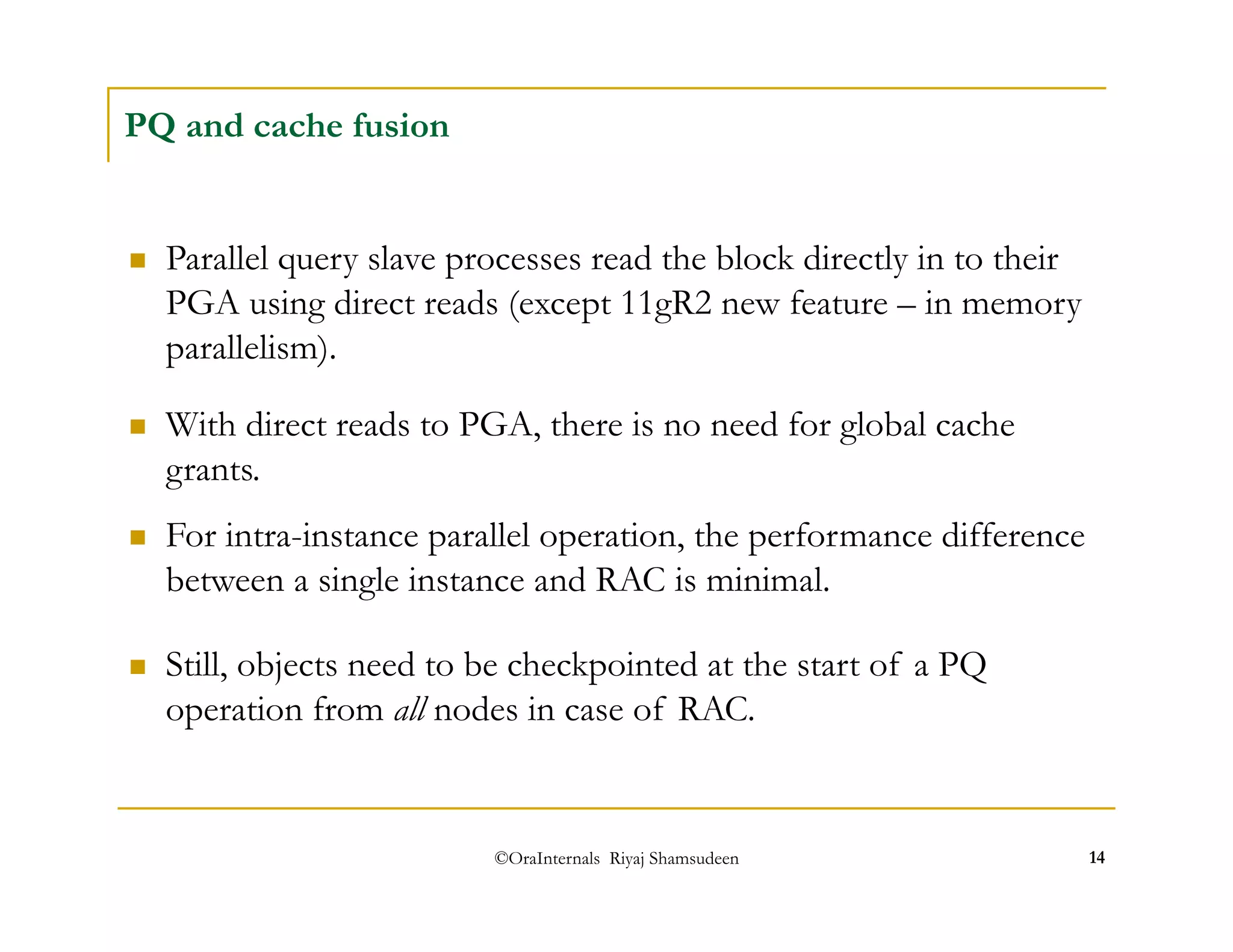 ©OraInternals Riyaj Shamsudeen 14 
PQ and cache fusion 
 Parallel query slave processes read the block directly in to their 
PGA using direct reads (except 11gR2 new feature – in memory 
parallelism). 
 With direct reads to PGA, there is no need for global cache 
grants. 
 For intra-instance parallel operation, the performance difference 
between a single instance and RAC is minimal. 
 Still, objects need to be checkpointed at the start of a PQ 
operation from all nodes in case of RAC. 
 