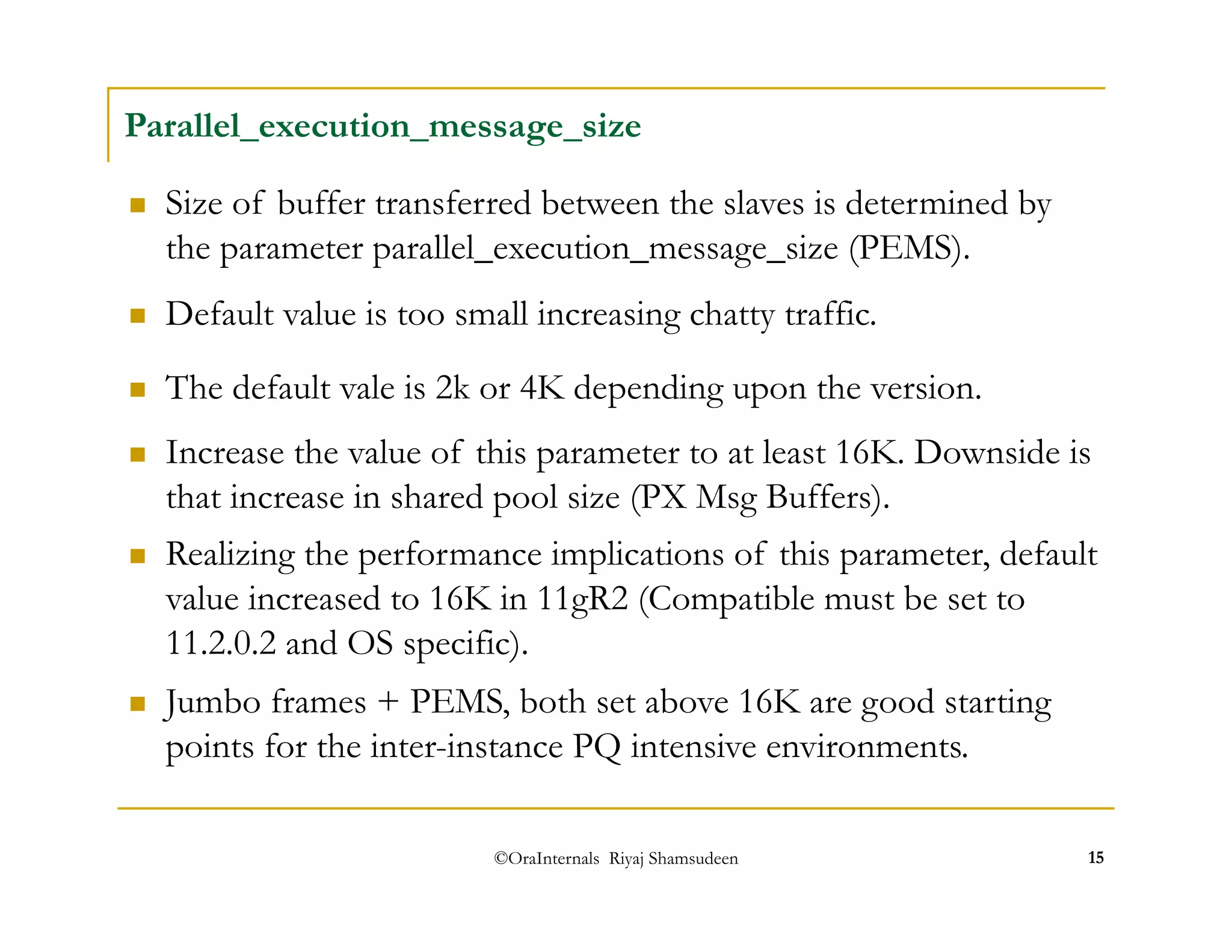 Parallel_execution_message_size 
 Size of buffer transferred between the slaves is determined by 
the parameter parallel_execution_message_size (PEMS). 
 Default value is too small increasing chatty traffic. 
 The default vale is 2k or 4K depending upon the version. 
 Increase the value of this parameter to at least 16K. Downside is 
that increase in shared pool size (PX Msg Buffers). 
 Realizing the performance implications of this parameter, default 
value increased to 16K in 11gR2 (Compatible must be set to 
11.2.0.2 and OS specific). 
 Jumbo frames + PEMS, both set above 16K are good starting 
points for the inter-instance PQ intensive environments. 
©OraInternals Riyaj Shamsudeen 15 
 