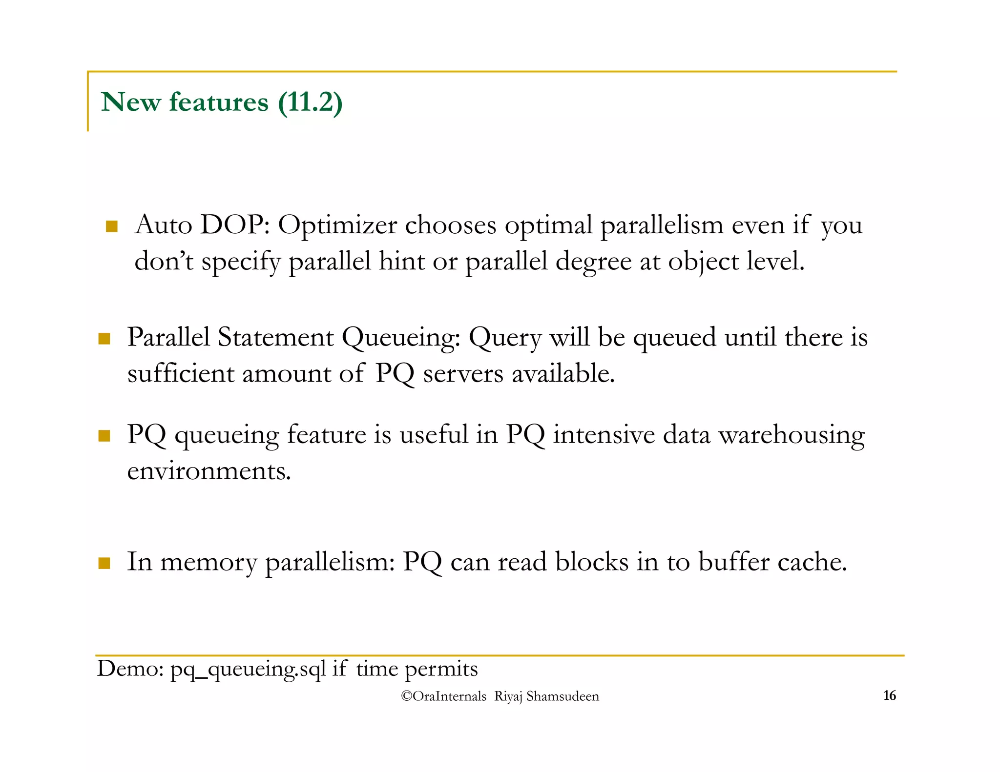  Auto DOP: Optimizer chooses optimal parallelism even if you 
don’t specify parallel hint or parallel degree at object level. 
 PQ queueing feature is useful in PQ intensive data warehousing 
environments. 
©OraInternals Riyaj Shamsudeen 16 
New features (11.2) 
 Parallel Statement Queueing: Query will be queued until there is 
sufficient amount of PQ servers available. 
 In memory parallelism: PQ can read blocks in to buffer cache. 
Demo: pq_queueing.sql if time permits 
 