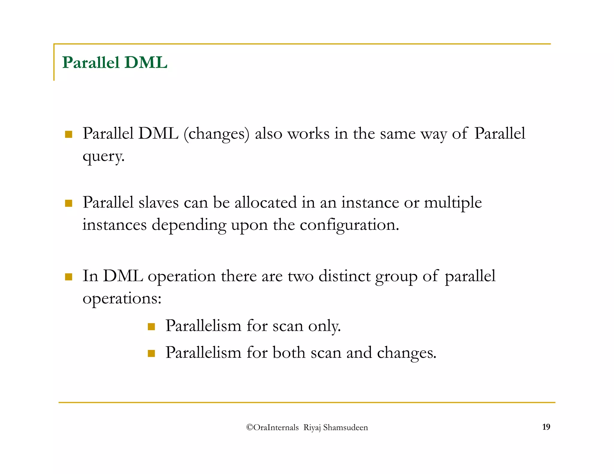  Parallel slaves can be allocated in an instance or multiple 
instances depending upon the configuration. 
©OraInternals Riyaj Shamsudeen 19 
Parallel DML 
 Parallel DML (changes) also works in the same way of Parallel 
query. 
 In DML operation there are two distinct group of parallel 
operations: 
 Parallelism for scan only. 
 Parallelism for both scan and changes. 
 