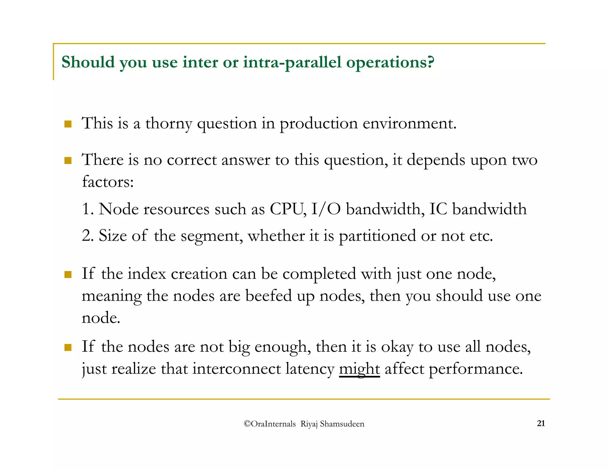 Should you use inter or intra-parallel operations? 
 This is a thorny question in production environment. 
 There is no correct answer to this question, it depends upon two 
factors: 
1. Node resources such as CPU, I/O bandwidth, IC bandwidth 
2. Size of the segment, whether it is partitioned or not etc. 
 If the index creation can be completed with just one node, 
meaning the nodes are beefed up nodes, then you should use one 
node. 
 If the nodes are not big enough, then it is okay to use all nodes, 
just realize that interconnect latency might affect performance. 
©OraInternals Riyaj Shamsudeen 21 
 