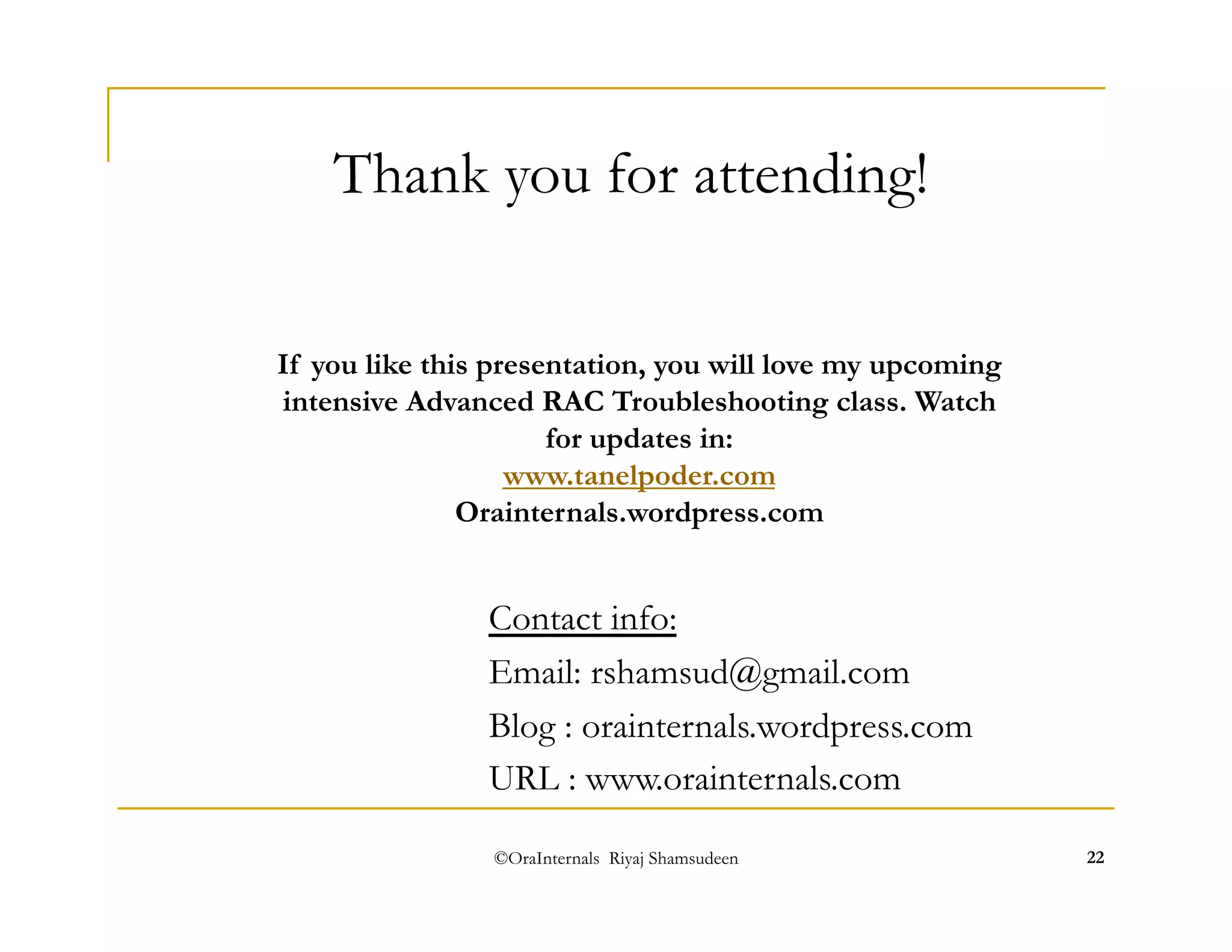 Thank you for attending! 
If you like this presentation, you will love my upcoming 
intensive Advanced RAC Troubleshooting class. Watch 
for updates in: 
www.tanelpoder.com 
Orainternals.wordpress.com 
Contact info: 
Email: rshamsud@gmail.com 
Blog : orainternals.wordpress.com 
URL : www.orainternals.com 
©OraInternals Riyaj Shamsudeen 22 
 