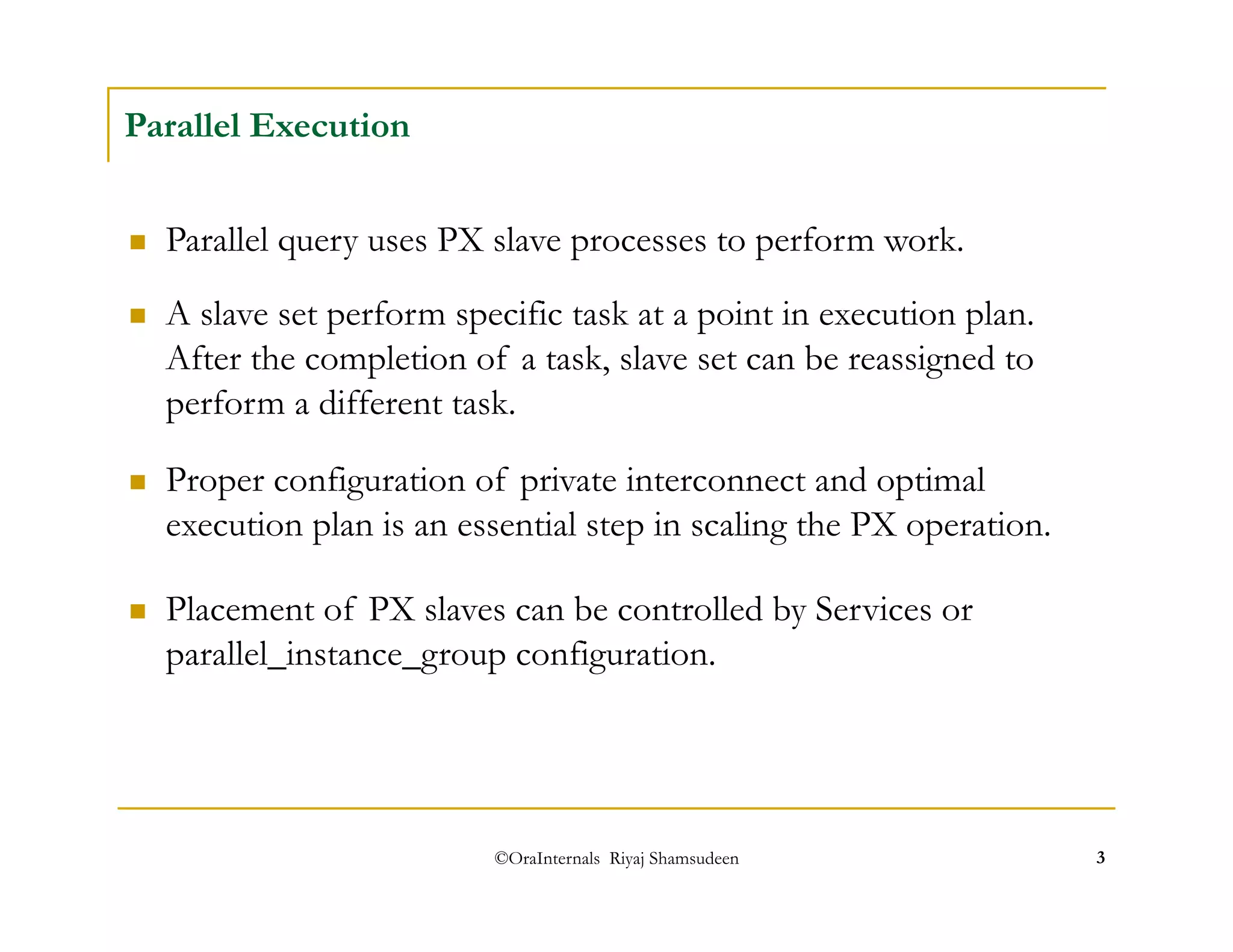  A slave set perform specific task at a point in execution plan. 
After the completion of a task, slave set can be reassigned to 
perform a different task. 
©OraInternals Riyaj Shamsudeen 3 
Parallel Execution 
 Parallel query uses PX slave processes to perform work. 
 Proper configuration of private interconnect and optimal 
execution plan is an essential step in scaling the PX operation. 
 Placement of PX slaves can be controlled by Services or 
parallel_instance_group configuration. 
 