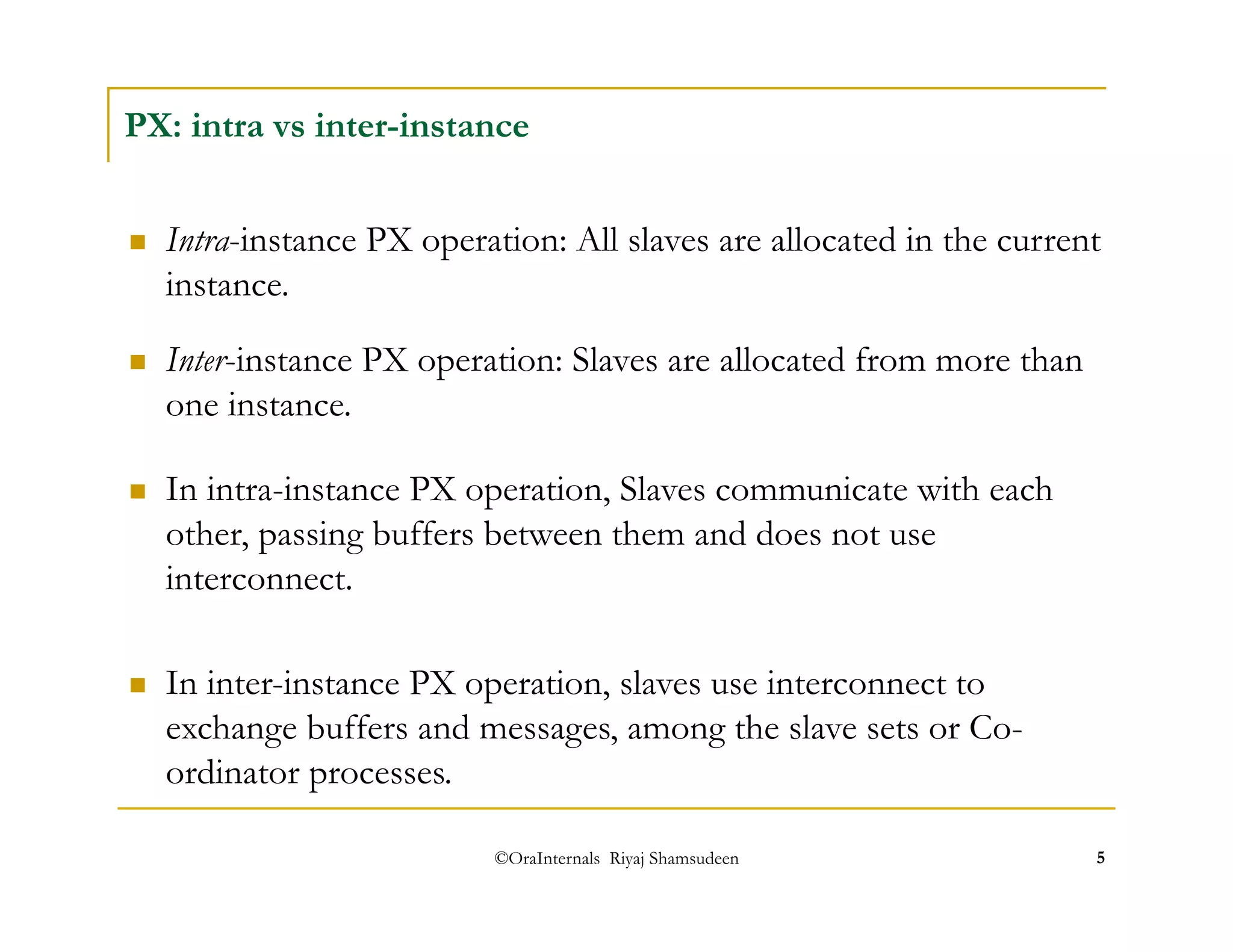PX: intra vs inter-instance 
 Intra-instance PX operation: All slaves are allocated in the current 
instance. 
 Inter-instance PX operation: Slaves are allocated from more than 
one instance. 
 In intra-instance PX operation, Slaves communicate with each 
other, passing buffers between them and does not use 
interconnect. 
 In inter-instance PX operation, slaves use interconnect to 
exchange buffers and messages, among the slave sets or Co-ordinator 
©OraInternals Riyaj Shamsudeen 5 
processes. 
 