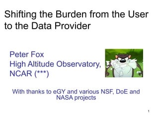 Shifting the Burden from the User
to the Data Provider
Peter Fox
High Altitude Observatory,
NCAR (***)
With thanks to eGY and various NSF, DoE and
NASA projects
1

 