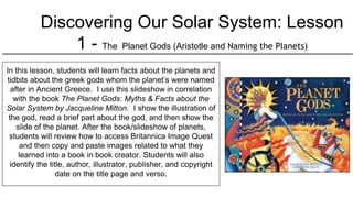 Discovering Our Solar System: Lesson
1 - The Planet Gods (Aristotle and Naming the Planets)
In this lesson, students will learn facts about the planets and
tidbits about the greek gods whom the planet’s were named
after in Ancient Greece. I use this slideshow in correlation
with the book The Planet Gods: Myths & Facts about the
Solar System by Jacqueline Mitton. I show the illustration of
the god, read a brief part about the god, and then show the
slide of the planet. After the book/slideshow of planets,
students will review how to access Britannica Image Quest
and then copy and paste images related to what they
learned into a book in book creator. Students will also
identify the title, author, illustrator, publisher, and copyright
date on the title page and verso.
 