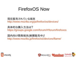 FirefoxOS
コミュニティ
#html5j
FirefoxOS Now
現在販売されている端末
http://www.mozilla.org/ja/firefox/os/devices/
具体的な購入方法は？
https://groups.google.com/forum/#!forum/firefoxos
国内向け開発端末(絶賛販売中)！
http://www.mozilla.jp/firefox/os/devices/flame/
 