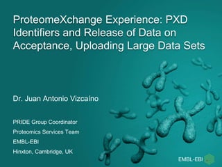 ProteomeXchange Experience: PXD 
Identifiers and Release of Data on 
Acceptance, Uploading Large Data Sets 
Dr. Juan Antonio Vizcaíno 
PRIDE Group Coordinator 
Proteomics Services Team 
EMBL-EBI 
Hinxton, Cambridge, UK 
 