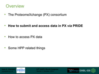 Juan A. Vizcaíno 
juan@ebi.ac.uk 
13th HUPO World Congress 
Madrid, 5 October 2014 
Overview 
• The ProteomeXchange (PX) c...