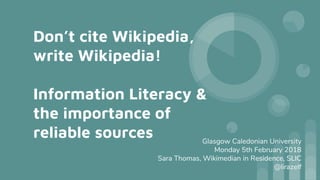 Don’t cite Wikipedia,
write Wikipedia!
Information Literacy &
the importance of
reliable sources Glasgow Caledonian University
Monday 5th February 2018
Sara Thomas, Wikimedian in Residence, SLIC
@lirazelf
 