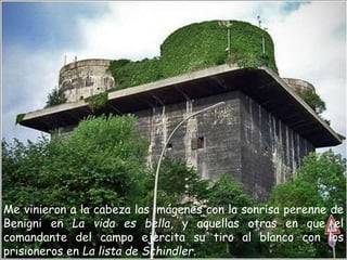 Me vinieron a la cabeza las imágenes con la sonrisa perenne de
Benigni en La vida es bella, y aquellas otras en que el
comandante del campo ejercita su tiro al blanco con los
prisioneros en La lista de Schindler.
 