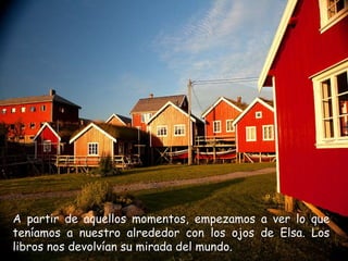 A partir de aquellos momentos, empezamos a ver lo que
teníamos a nuestro alrededor con los ojos de Elsa. Los
libros nos devolvían su mirada del mundo.
 