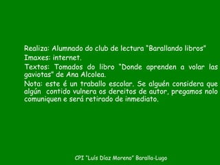 Realiza: Alumnado do club de lectura “Barallando libros”
Imaxes: internet.
Textos: Tomados do libro “Donde aprenden a volar las
gaviotas” de Ana Alcolea.
Nota: este é un traballo escolar. Se alguén considera que
algún contido vulnera os dereitos de autor, pregamos nolo
comuniquen e será retirado de inmediato.
CPI “Luís Díaz Moreno” Baralla-Lugo
 