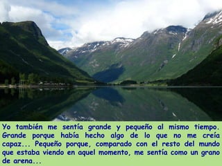 Yo también me sentía grande y pequeño al mismo tiempo.
Grande porque había hecho algo de lo que no me creía
capaz... Pequeño porque, comparado con el resto del mundo
que estaba viendo en aquel momento, me sentía como un grano
de arena...
 