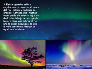 A Elsa le gustaba salir a
esquiar sola y recorrer el cauce
del río, helado y rodeado de
árboles. Contaba que muchas
veces podía oír como el agua se
deslizaba debajo de la capa de
hielo y nieve que cubría el río.
Era la señal inequívoca de que
la vida continuaba debajo de
aquel manto blanco.
 