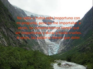 No sabía si había sido inoportuno con
mi pregunta, pero no me importaba: a
veces, las conversaciones tienen que
ser inoportunas y duras y hasta crueles.
A veces, las palabras tienen que doler.
 