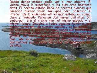 Desde donde estaba podía ver el mar abierto. El
viento movía la superficie y las olas eran bastante
altas. El océano estaba lleno de crestas blancas que
parecían querer volar. Me giré para observar el
interior de la ensenada: allí el mar estaba en calma,
claro y tranquilo. Parecían dos mares distintos. Sin
embargo, era el mismo mar, el mismo espacio y el
mismo tiempo. Imaginé a todos aquellos hombres que
habían vivido allí, en nuestra cabaña y en las demás, y
los vi saliendo a pescar en condiciones aún peores que
las que estaba viendo, en el pleno invierno, con gruesos
jerséis de lana e impermeables, batiéndose con las
olas . Me volví a sentir como un ser privilegiado por
dos motivos: por no estar allí y por no haber sido uno
de ellos.
 