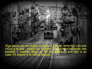 Algo parecido me había pasado el verano anterior con una
chica a la que conocí en la playa. Estuvimos saliendo una
semana y cuando llegó el 30 de agosto, cada uno a su
casa. Ni siquiera la había besado.
 