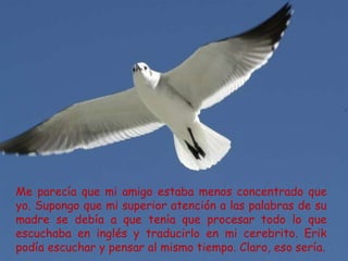 Me parecía que mi amigo estaba menos concentrado que
yo. Supongo que mi superior atención a las palabras de su
madre se debía a que tenía que procesar todo lo que
escuchaba en inglés y traducirlo en mi cerebrito. Erik
podía escuchar y pensar al mismo tiempo. Claro, eso sería.
 