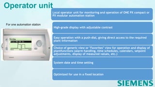 For one automation station
Local operator unit for monitoring and operation of ONE PX compact or
PX modular automation station
High-grade display with adjustable contrast
Easy operation with a push-dial, giving direct access to the required
plant information
Choice of generic view or "Favorites" view for operation and display of
plantfunctions (alarm handling, time schedules, calendars, setpoint
adjustments, display of measured values, etc.)
System date and time setting
Optimized for use in a fixed location
Operator unit
 