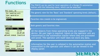 Functions The PXM10 can be used for local operation of a Desigo PX automation
station with the following views, which can be selected:
The generic view for the "Basic" and "Standard" operating levels (default).
Favorites view (needs to be engineered)
Both generic and Favorites view.
All the objects from these operating levels are mapped in the
device. No user login is required. Inputs on the operator unit are
transmitted to the automation station where they are processed
and saved. The operator unit itself does not store any data.
Information for the user is collated in the automation station and
transmitted to the operator unit where it can be viewed in the
display panel:
 