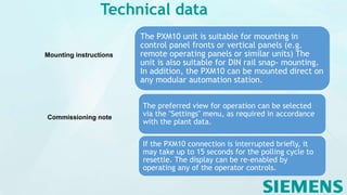 Technical data
Mounting instructions
The PXM10 unit is suitable for mounting in
control panel fronts or vertical panels (e.g.
remote operating panels or similar units) The
unit is also suitable for DIN rail snap- mounting.
In addition, the PXM10 can be mounted direct on
any modular automation station.
Commissioning note
The preferred view for operation can be selected
via the "Settings" menu, as required in accordance
with the plant data.
If the PXM10 connection is interrupted briefly, it
may take up to 15 seconds for the polling cycle to
resettle. The display can be re-enabled by
operating any of the operator controls.
 