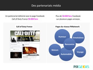 Des partenariats média
Un partenariat éditorial avec la page Facebook
Call of Duty France 90.000 fans
Call of Duty France Pages du réseau PXNetwork
Plus de 50.000 fans Facebook
sur plusieurs pages annexes
Automobile
Maison
Humour Emoticônes
Voyage
Rencontre
 