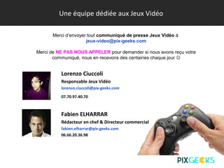 Une équipe dédiée aux Jeux Vidéo
Lorenzo Ciuccoli
Responsable Jeux Vidéo
lorenzo.ciuccoli@pix-geeks.com
07.70.97.40.70
Fabien ELHARRAR
Rédacteur en chef & Directeur commercial
fabien.elharrar@pix-geeks.com
06.66.20.36.98
Merci d’envoyer tout communiqué de presse Jeux Vidéo à
jeux-video@pix-geeks.com
Merci de NE PAS NOUS APPELER pour demander si nous avons reçu votre
communiqué, nous en recevons des centaines chaque jour 
 