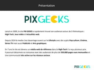Présentation
Lancé en 2009, le site PIX GEEKS a rapidement trouvé son audience autour de 3 thématiques :
High-Tech, Jeux vidéo et Actualités web.
Depuis 2014 le media s’est davantage ouvert sur le Lifestyle avec des sujets Pop culture, Cinéma,
Séries TV mais aussi Publicité et Arts graphiques.
En 7 ans le site est devenu un média web de référence dans le High-Tech il a reçu plusieurs prix.
Il poursuit désormais sa croissance avec des audiences de plus de 550.000 pages vues mensuelles et
Une communauté très active sur les réseaux sociaux.
 