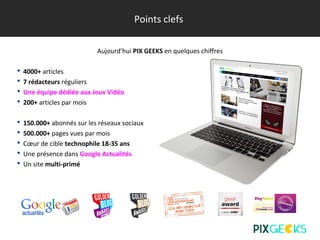 Points clefs
Aujourd’hui PIX GEEKS en quelques chiffres
 4000+ articles
 7 rédacteurs réguliers
 Une équipe dédiée aux Jeux Vidéo
 200+ articles par mois
 150.000+ abonnés sur les réseaux sociaux
 500.000+ pages vues par mois
 Cœur de cible technophile 18-35 ans
 Une présence dans Google Actualités
 Un site multi-primé
 
