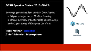 DSSG Speaker Series, 2013-08-12:
Learnings generalized from trends in Data Science:
a 30-year retrospective on Machine Learning,
a 10-year summary of Leading Data ScienceTeams,
and a 2-year survey of Enterprise Use Cases
Paco Nathan @pacoid
Chief Scientist, Mesosphere
1
 