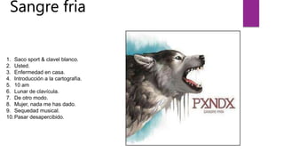 Sangre fria
1. Saco sport & clavel blanco.
2. Usted.
3. Enfermedad en casa.
4. Introducción a la cartografía.
5. 10 am
6. Lunar de clavícula.
7. De otro modo.
8. Mujer, nada me has dado.
9. Sequedad musical.
10.Pasar desapercibido.
 