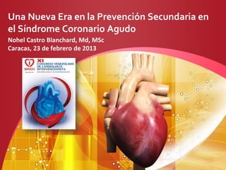 Una Nueva Era en la Prevención Secundaria en
el Síndrome Coronario Agudo
Nohel Castro Blanchard, Md, MSc
Caracas, 23 de febrero de 2013
 