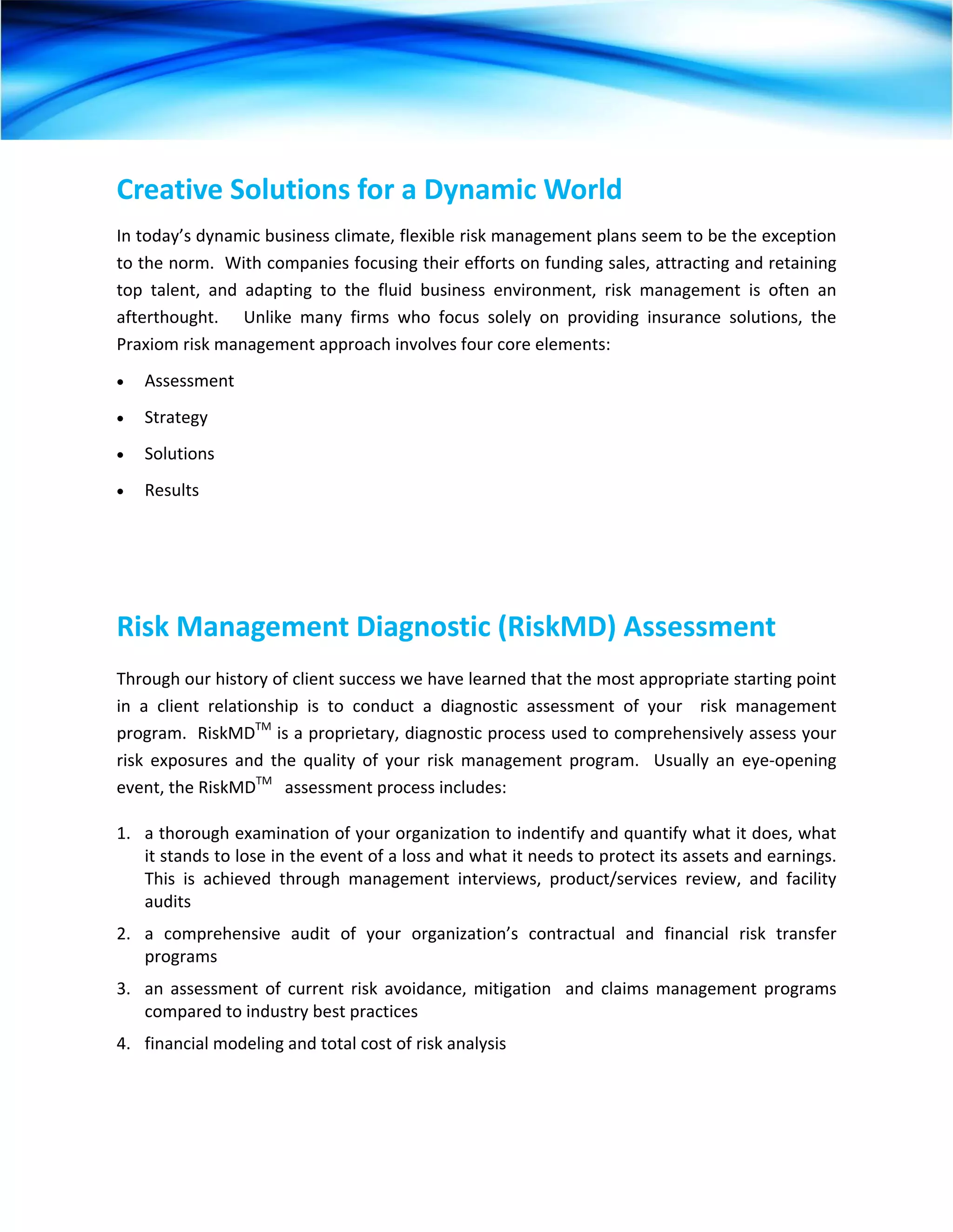 Creative Solutions for a Dynamic World 
In today’s dynamic business climate, flexible risk management plans seem to be the exception 
to the norm.  With companies focusing their efforts on funding sales, attracting and retaining 
top  talent,  and  adapting  to  the  fluid  business  environment,  risk  management  is  often  an 
afterthought.      Unlike  many  firms  who  focus  solely  on  providing  insurance  solutions,  the 
Praxiom risk management approach involves four core elements: 
•   Assessment 
•   Strategy 
•   Solutions 
•   Results 
 




Risk Management Diagnostic (RiskMD) Assessment 
Through our history of client success we have learned that the most appropriate starting point 
in  a  client  relationship  is  to  conduct  a  diagnostic  assessment  of  your    risk  management 
program.  RiskMDTM is a proprietary, diagnostic process used to comprehensively assess your 
risk  exposures  and  the  quality  of  your  risk  management  program.    Usually  an  eye‐opening 
event, the RiskMDTM   assessment process includes: 

1.  a thorough examination of your organization to indentify and quantify what it does, what 
    it stands to lose in the event of a loss and what it needs to protect its assets and earnings.  
    This  is  achieved  through  management  interviews,  product/services  review,  and  facility 
    audits 
2.  a  comprehensive  audit  of  your  organization’s  contractual  and  financial  risk  transfer 
    programs 
3.  an  assessment  of  current  risk  avoidance,  mitigation    and  claims  management  programs 
    compared to industry best practices 
4.  financial modeling and total cost of risk analysis   
 
 