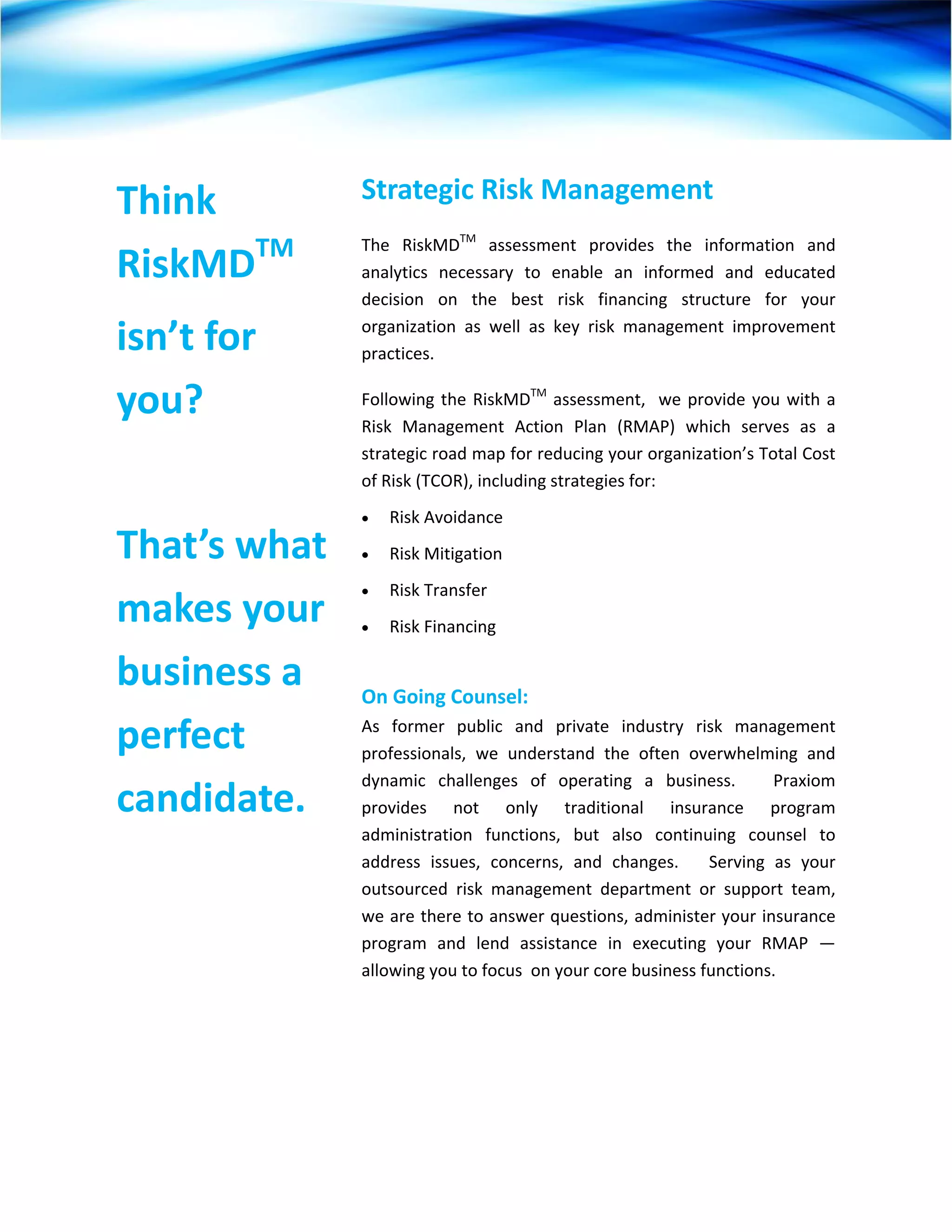  




Think          Strategic Risk Management  
               The  RiskMDTM  assessment  provides  the  information  and 
RiskMDTM       analytics  necessary  to  enable  an  informed  and  educated 
               decision  on  the  best  risk  financing  structure  for  your 

isn’t for      organization  as  well  as  key  risk  management  improvement 
               practices.    

you?           Following  the  RiskMDTM  assessment,    we  provide  you  with  a 
               Risk  Management  Action  Plan  (RMAP)  which  serves  as  a 
               strategic road map for reducing your organization’s Total Cost 
               of Risk (TCOR), including strategies for:     
               •   Risk Avoidance 
That’s what    •   Risk Mitigation  
               •   Risk Transfer    
makes your     •   Risk Financing 

business a      
               On Going Counsel:  

perfect        As  former  public  and  private  industry  risk  management 
               professionals,  we  understand  the  often  overwhelming  and 
               dynamic  challenges  of  operating  a  business.      Praxiom 
candidate.     provides  not  only  traditional  insurance  program 
               administration  functions,  but  also  continuing  counsel  to 
               address  issues,  concerns,  and  changes.      Serving  as  your 
               outsourced  risk  management  department  or  support  team, 
               we are there to answer questions, administer your insurance 
               program  and  lend  assistance  in  executing  your  RMAP  —  
               allowing you to focus  on your core business functions. 




 
 