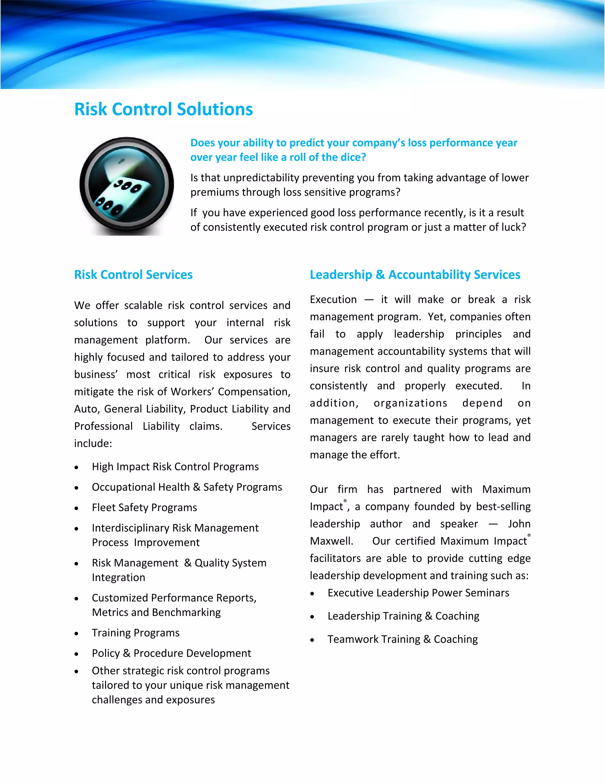 Risk Control Solutions 
                           
                          Does your ability to predict your company’s loss performance year 
                          over year feel like a roll of the dice?     
                          Is that unpredictability preventing you from taking advantage of lower 
                          premiums through loss sensitive programs?    
                          If  you have experienced good loss performance recently, is it a result 
                          of consistently executed risk control program or just a matter of luck?  



Risk Control Services                                Leadership & Accountability Services 
                                                     Execution  —  it  will  make  or  break  a  risk 
We  offer  scalable  risk  control  services  and 
                                                     management program.  Yet, companies often 
solutions  to  support  your  internal  risk 
                                                     fail  to  apply  leadership  principles  and 
management  platform.    Our  services  are 
                                                     management accountability systems that will 
highly  focused  and  tailored  to  address  your 
                                                     insure  risk  control  and  quality  programs  are 
business’  most  critical  risk  exposures  to 
                                                     consistently  and  properly  executed.    In 
mitigate the risk of Workers’ Compensation, 
                                                     addition,  organizations  depend  on 
Auto, General Liability, Product Liability and 
                                                     management  to  execute  their  programs,  yet 
Professional  Liability  claims.      Services 
                                                     managers  are  rarely  taught  how  to  lead  and 
include: 
                                                     manage the effort.   
•   High Impact Risk Control Programs                 
•   Occupational Health & Safety Programs            Our  firm  has  partnered  with  Maximum 
•   Fleet Safety Programs                            Impact®,  a  company  founded  by  best‐selling 
•   Interdisciplinary Risk Management                leadership  author  and  speaker  —  John 
    Process  Improvement                             Maxwell.        Our  certified  Maximum  Impact® 
•   Risk Management  & Quality System                facilitators  are  able  to  provide  cutting  edge 
    Integration                                      leadership development and training such as: 
                                                     • Executive Leadership Power Seminars 
•   Customized Performance Reports, 
    Metrics and Benchmarking                         •   Leadership Training & Coaching 
•   Training Programs 
                                                     •   Teamwork Training & Coaching 
•   Policy & Procedure Development 
•   Other strategic risk control programs 
    tailored to your unique risk management 
    challenges and exposures 
 