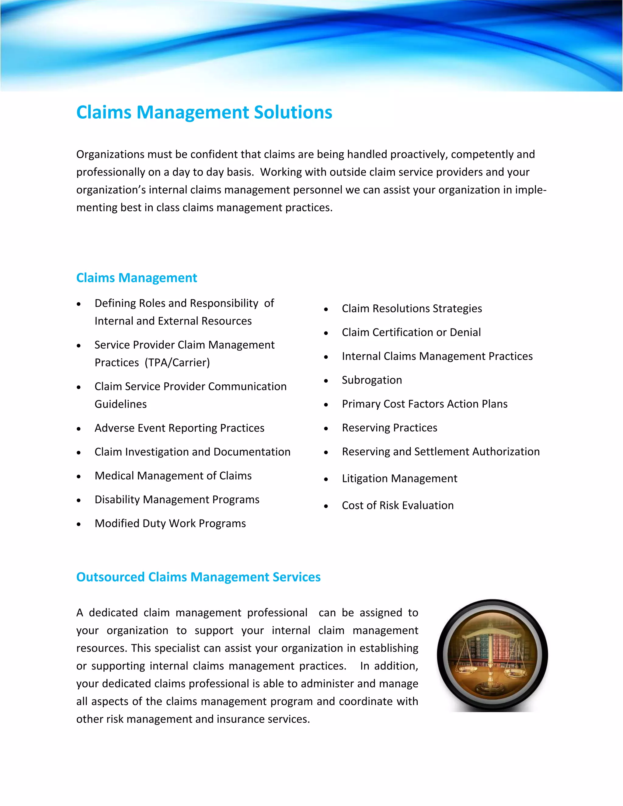 Claims Management Solutions 
 
Organizations must be confident that claims are being handled proactively, competently and 
professionally on a day to day basis.  Working with outside claim service providers and your 
organization’s internal claims management personnel we can assist your organization in imple‐
menting best in class claims management practices. 




Claims Management  
•   Defining Roles and Responsibility  of             •   Claim Resolutions Strategies 
    Internal and External Resources 
                                                      •   Claim Certification or Denial 
•   Service Provider Claim Management 
                                                      •   Internal Claims Management Practices 
    Practices  (TPA/Carrier) 
                                                      •   Subrogation 
•   Claim Service Provider Communication 
    Guidelines                                        •   Primary Cost Factors Action Plans 
•   Adverse Event Reporting Practices                 •   Reserving Practices 
•   Claim Investigation and Documentation             •   Reserving and Settlement Authorization 
•   Medical Management of Claims                      •   Litigation Management  
•   Disability Management Programs                    •   Cost of Risk Evaluation 
•   Modified Duty Work Programs                        



Outsourced Claims Management Services 

A  dedicated  claim  management  professional    can  be  assigned  to 
your  organization  to  support  your  internal  claim  management 
resources. This specialist can assist your organization in establishing 
or  supporting  internal  claims  management  practices.      In  addition, 
your dedicated claims professional is able to administer and manage 
all aspects of the claims management program and coordinate with 
other risk management and insurance services. 
 