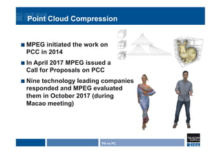 Point Cloud Compression
¢  MPEG initiated the work on
PCC in 2014
¢  In April 2017 MPEG issued a
Call for Proposals on PCC
¢  Nine technology leading companies
responded and MPEG evaluated
them in October 2017 (during
Macao meeting)
PX vs PC
 