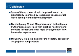 Conclusion
¢  State-of-the-art point cloud compression can be
significantly improved by leveraging decades of 2D
video coding technology development
¢  By combining 2D and 3D compression technologies,
PCC provides synergies with existing hardware and
software infrastructure for rapid deployment of new
immersive experiences
¢  MPEG PCC is a solid basis for the next few decades in
3D graphics compression
 
